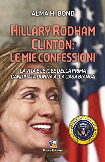 Hillary Rodham Clinton: Le mie confessioni: La vita e le idee della prima candidata donna alla Casa Bianca per le Presidenziali del 2016